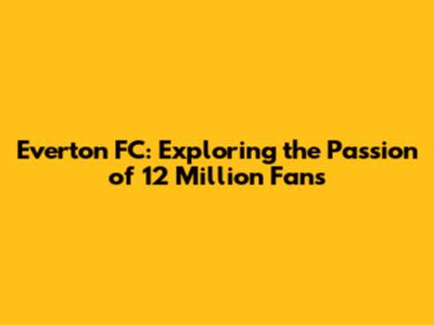 Everton FC: Exploring the Passion of 12 Million Fans