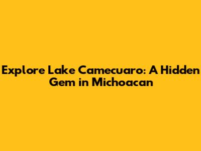 Explore Lake Camecuaro: A Hidden Gem in Michoacan