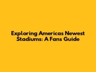 Exploring America's Newest Stadiums: A Fan's Guide