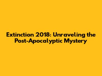 Extinction 2018: Unraveling the Post-Apocalyptic Mystery