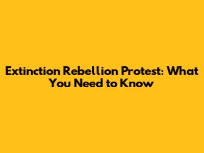 Extinction Rebellion Protest: What You Need to Know