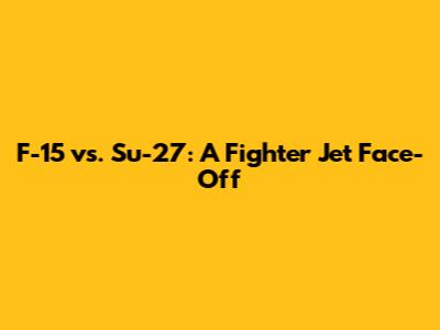 F-15 vs. Su-27: A Fighter Jet Face-Off