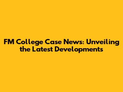 FM College Case News: Unveiling the Latest Developments