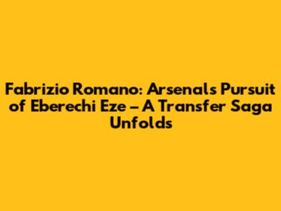 Fabrizio Romano: Arsenal's Pursuit of Eberechi Eze – A Transfer Saga Unfolds
