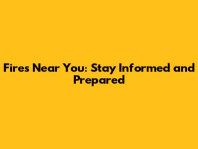 Fires Near You: Stay Informed and Prepared