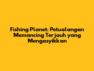 Fishing Planet: Petualangan Memancing Terjauh yang Mengasyikkan
