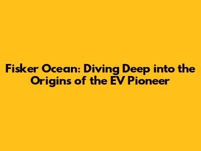 Fisker Ocean: Diving Deep into the Origins of the EV Pioneer