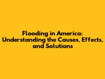 Flooding in America: Understanding the Causes, Effects, and Solutions