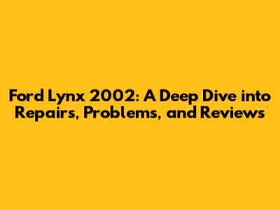 Ford Lynx 2002: A Deep Dive into Repairs, Problems, and Reviews