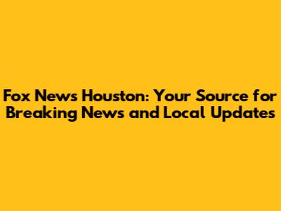 Fox News Houston: Your Source for Breaking News and Local Updates