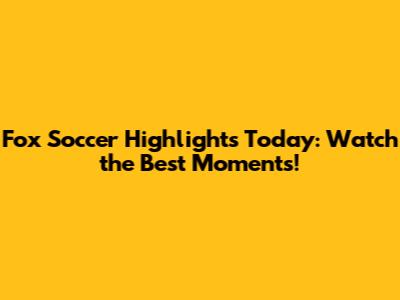 Fox Soccer Highlights Today: Watch the Best Moments!