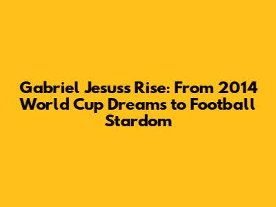 Gabriel Jesus's Rise: From 2014 World Cup Dreams to Football Stardom