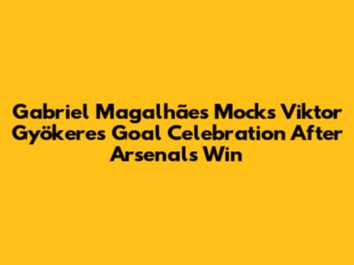 Gabriel Magalhães Mocks Viktor Gyökeres' Goal Celebration After Arsenal's Win