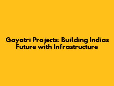 Gayatri Projects: Building India's Future with Infrastructure