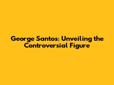 George Santos: Unveiling the Controversial Figure