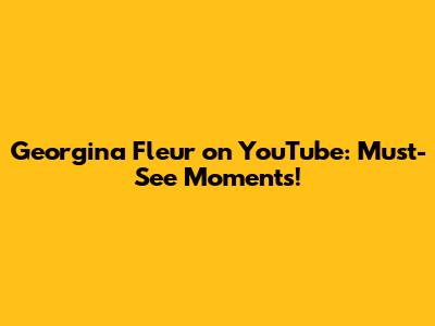 Georgina Fleur on YouTube: Must-See Moments!