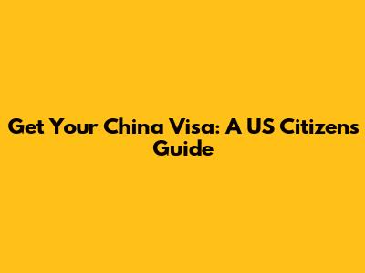 Get Your China Visa: A US Citizen's Guide