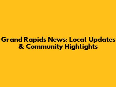 Grand Rapids News: Local Updates & Community Highlights