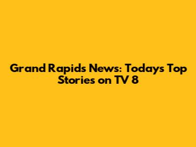 Grand Rapids News: Today's Top Stories on TV 8