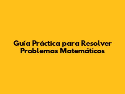 Guía Práctica para Resolver Problemas Matemáticos