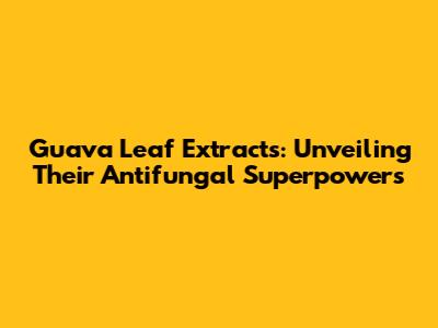 Guava Leaf Extracts: Unveiling Their Antifungal Superpowers