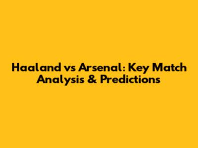 Haaland vs Arsenal: Key Match Analysis & Predictions