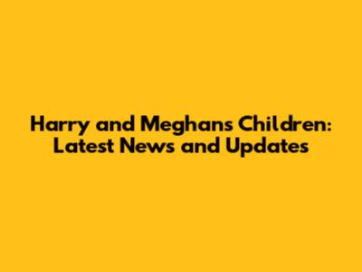Harry and Meghan's Children: Latest News and Updates