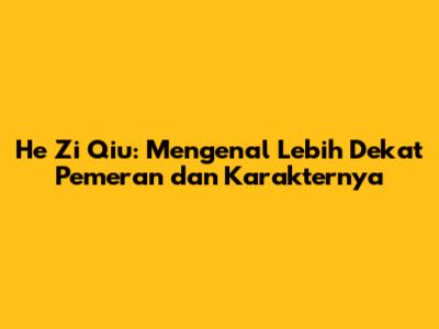 He Zi Qiu: Mengenal Lebih Dekat Pemeran dan Karakternya