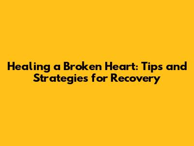 Healing a Broken Heart: Tips and Strategies for Recovery
