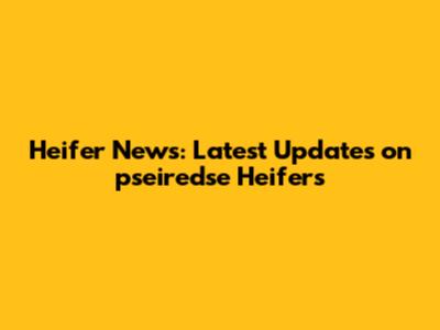 Heifer News: Latest Updates on pseiredse Heifers