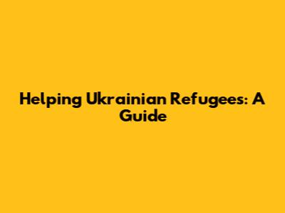 Helping Ukrainian Refugees: A Guide