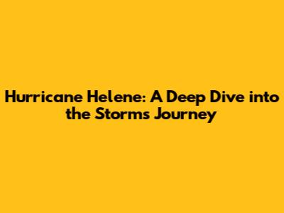 Hurricane Helene: A Deep Dive into the Storm's Journey