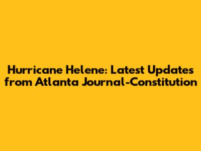 Hurricane Helene: Latest Updates from Atlanta Journal-Constitution
