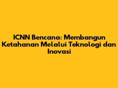 ICNN Bencana: Membangun Ketahanan Melalui Teknologi dan Inovasi