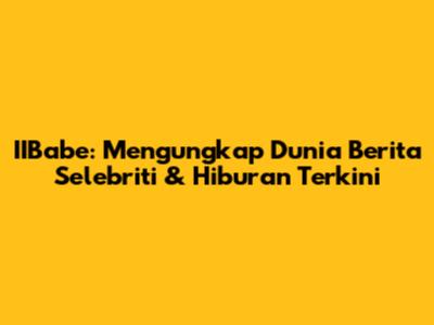 IIBabe: Mengungkap Dunia Berita Selebriti & Hiburan Terkini