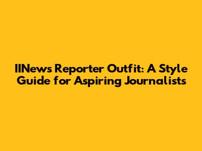 IINews Reporter Outfit: A Style Guide for Aspiring Journalists
