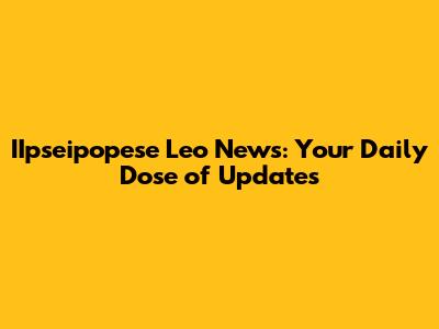 IIpseipopese Leo News: Your Daily Dose of Updates