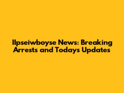 IIpseiwboyse News: Breaking Arrests and Today's Updates