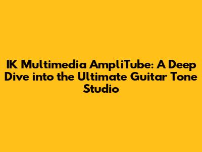 IK Multimedia AmpliTube: A Deep Dive into the Ultimate Guitar Tone Studio