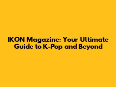 IKON Magazine: Your Ultimate Guide to K-Pop and Beyond
