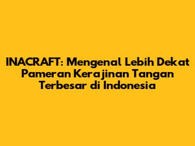 INACRAFT: Mengenal Lebih Dekat Pameran Kerajinan Tangan Terbesar di Indonesia
