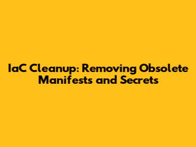 IaC Cleanup: Removing Obsolete Manifests and Secrets