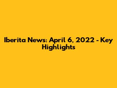 Iberita News: April 6, 2022 - Key Highlights