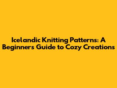 Icelandic Knitting Patterns: A Beginner's Guide to Cozy Creations