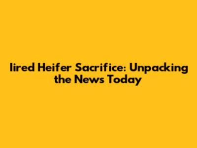 Iired Heifer Sacrifice: Unpacking the News Today