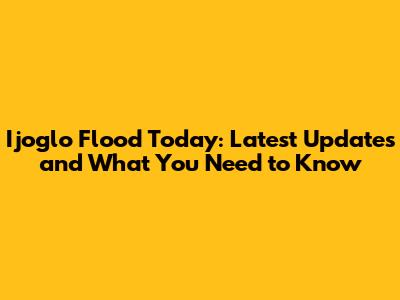 Ijoglo Flood Today: Latest Updates and What You Need to Know