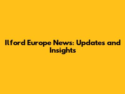 Ilford Europe News: Updates and Insights