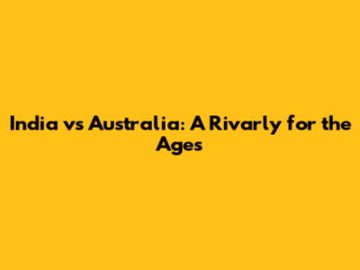 India vs Australia: A Rivarly for the Ages