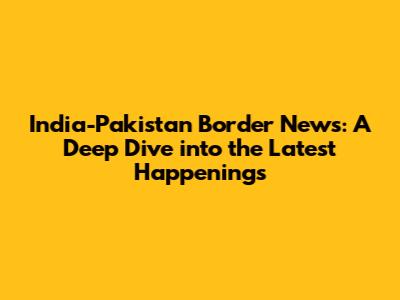 India-Pakistan Border News: A Deep Dive into the Latest Happenings