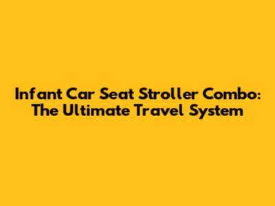 Infant Car Seat Stroller Combo: The Ultimate Travel System
